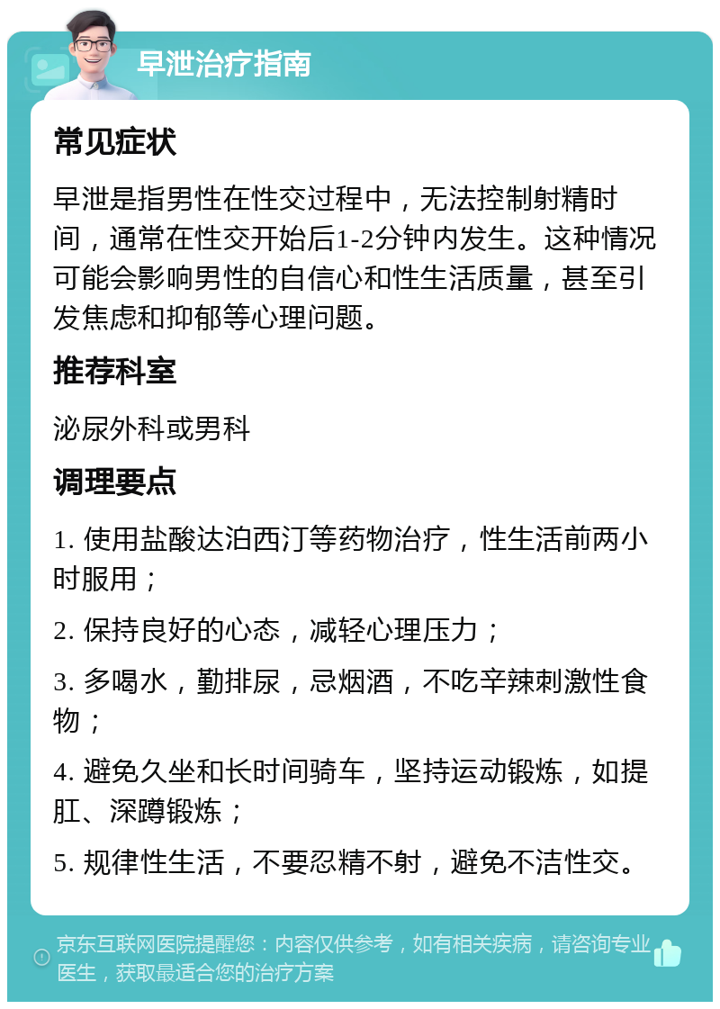 早泄治疗指南 常见症状 早泄是指男性在性交过程中，无法控制射精时间，通常在性交开始后1-2分钟内发生。这种情况可能会影响男性的自信心和性生活质量，甚至引发焦虑和抑郁等心理问题。 推荐科室 泌尿外科或男科 调理要点 1. 使用盐酸达泊西汀等药物治疗，性生活前两小时服用； 2. 保持良好的心态，减轻心理压力； 3. 多喝水，勤排尿，忌烟酒，不吃辛辣刺激性食物； 4. 避免久坐和长时间骑车，坚持运动锻炼，如提肛、深蹲锻炼； 5. 规律性生活，不要忍精不射，避免不洁性交。