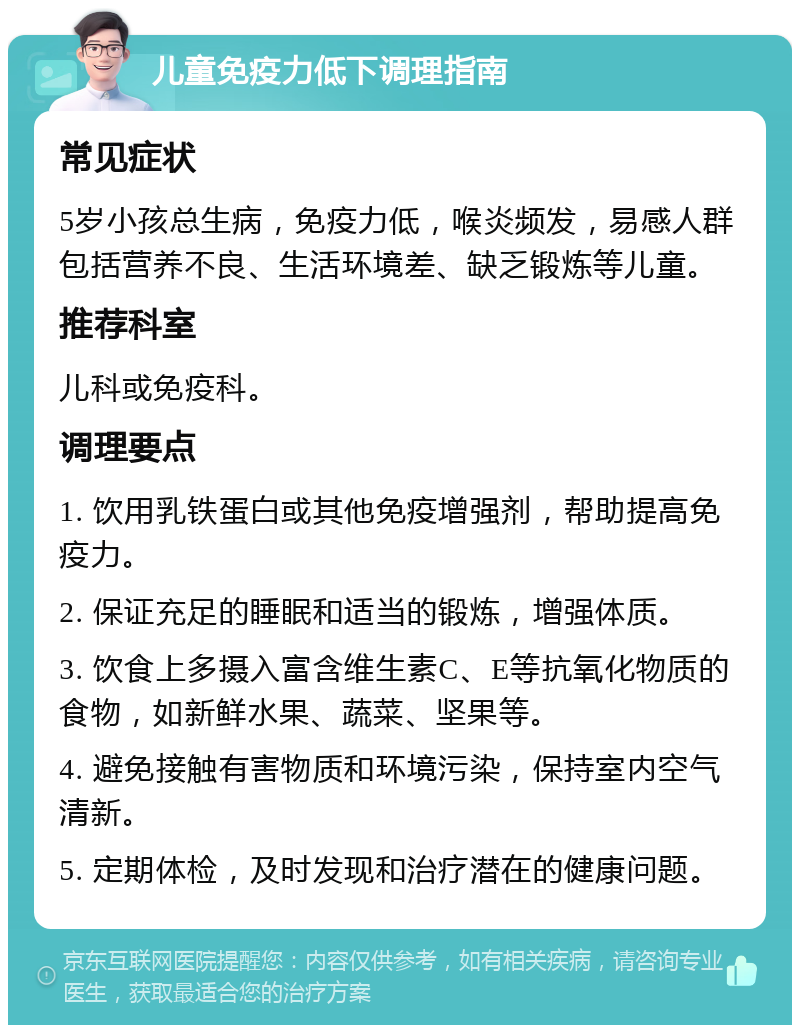 儿童免疫力低下调理指南 常见症状 5岁小孩总生病，免疫力低，喉炎频发，易感人群包括营养不良、生活环境差、缺乏锻炼等儿童。 推荐科室 儿科或免疫科。 调理要点 1. 饮用乳铁蛋白或其他免疫增强剂，帮助提高免疫力。 2. 保证充足的睡眠和适当的锻炼，增强体质。 3. 饮食上多摄入富含维生素C、E等抗氧化物质的食物，如新鲜水果、蔬菜、坚果等。 4. 避免接触有害物质和环境污染，保持室内空气清新。 5. 定期体检，及时发现和治疗潜在的健康问题。