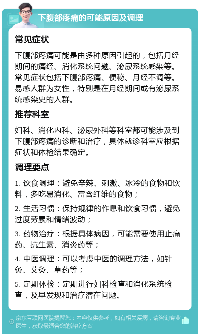 下腹部疼痛的可能原因及调理 常见症状 下腹部疼痛可能是由多种原因引起的，包括月经期间的痛经、消化系统问题、泌尿系统感染等。常见症状包括下腹部疼痛、便秘、月经不调等。易感人群为女性，特别是在月经期间或有泌尿系统感染史的人群。 推荐科室 妇科、消化内科、泌尿外科等科室都可能涉及到下腹部疼痛的诊断和治疗，具体就诊科室应根据症状和体检结果确定。 调理要点 1. 饮食调理：避免辛辣、刺激、冰冷的食物和饮料，多吃易消化、富含纤维的食物； 2. 生活习惯：保持规律的作息和饮食习惯，避免过度劳累和情绪波动； 3. 药物治疗：根据具体病因，可能需要使用止痛药、抗生素、消炎药等； 4. 中医调理：可以考虑中医的调理方法，如针灸、艾灸、草药等； 5. 定期体检：定期进行妇科检查和消化系统检查，及早发现和治疗潜在问题。