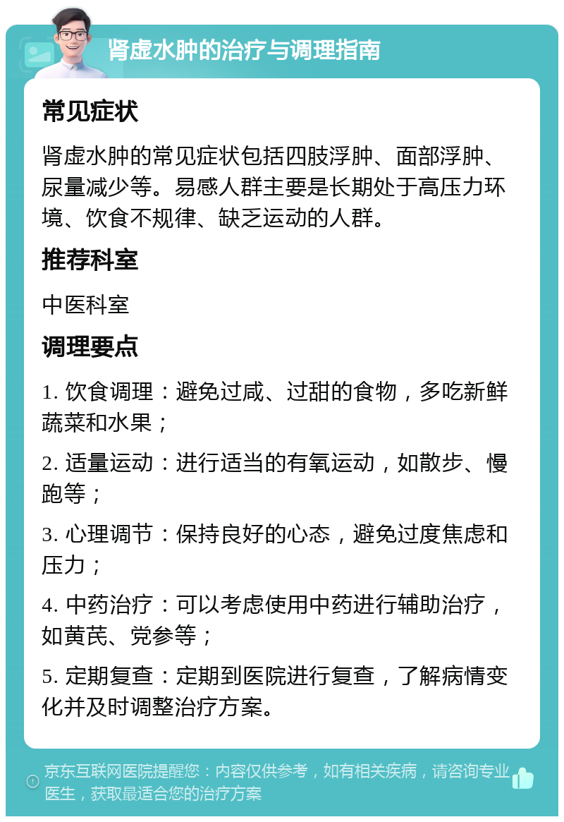 肾虚水肿的治疗与调理指南 常见症状 肾虚水肿的常见症状包括四肢浮肿、面部浮肿、尿量减少等。易感人群主要是长期处于高压力环境、饮食不规律、缺乏运动的人群。 推荐科室 中医科室 调理要点 1. 饮食调理：避免过咸、过甜的食物，多吃新鲜蔬菜和水果； 2. 适量运动：进行适当的有氧运动，如散步、慢跑等； 3. 心理调节：保持良好的心态，避免过度焦虑和压力； 4. 中药治疗：可以考虑使用中药进行辅助治疗，如黄芪、党参等； 5. 定期复查：定期到医院进行复查，了解病情变化并及时调整治疗方案。