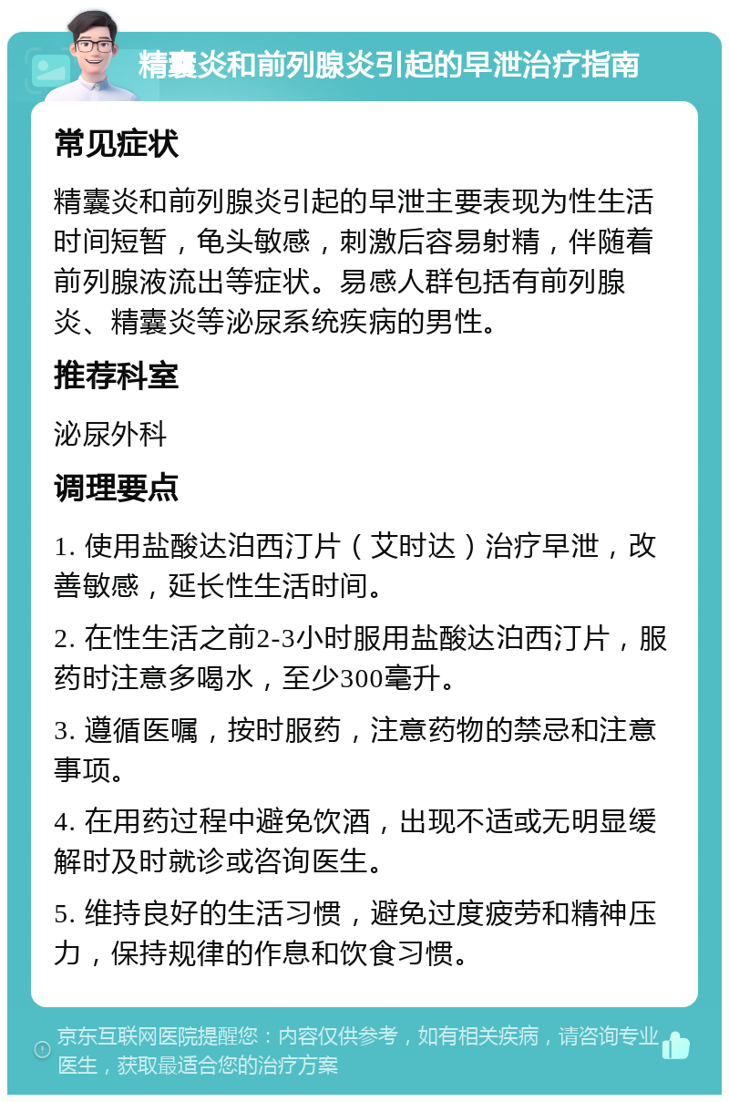 精囊炎和前列腺炎引起的早泄治疗指南 常见症状 精囊炎和前列腺炎引起的早泄主要表现为性生活时间短暂，龟头敏感，刺激后容易射精，伴随着前列腺液流出等症状。易感人群包括有前列腺炎、精囊炎等泌尿系统疾病的男性。 推荐科室 泌尿外科 调理要点 1. 使用盐酸达泊西汀片（艾时达）治疗早泄，改善敏感，延长性生活时间。 2. 在性生活之前2-3小时服用盐酸达泊西汀片，服药时注意多喝水，至少300毫升。 3. 遵循医嘱，按时服药，注意药物的禁忌和注意事项。 4. 在用药过程中避免饮酒，出现不适或无明显缓解时及时就诊或咨询医生。 5. 维持良好的生活习惯，避免过度疲劳和精神压力，保持规律的作息和饮食习惯。