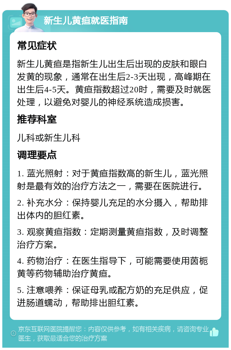 新生儿黄疸就医指南 常见症状 新生儿黄疸是指新生儿出生后出现的皮肤和眼白发黄的现象，通常在出生后2-3天出现，高峰期在出生后4-5天。黄疸指数超过20时，需要及时就医处理，以避免对婴儿的神经系统造成损害。 推荐科室 儿科或新生儿科 调理要点 1. 蓝光照射：对于黄疸指数高的新生儿，蓝光照射是最有效的治疗方法之一，需要在医院进行。 2. 补充水分：保持婴儿充足的水分摄入，帮助排出体内的胆红素。 3. 观察黄疸指数：定期测量黄疸指数，及时调整治疗方案。 4. 药物治疗：在医生指导下，可能需要使用茵栀黄等药物辅助治疗黄疸。 5. 注意喂养：保证母乳或配方奶的充足供应，促进肠道蠕动，帮助排出胆红素。