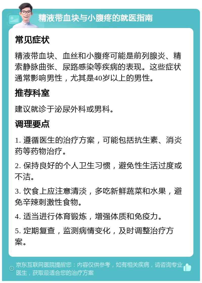 精液带血块与小腹疼的就医指南 常见症状 精液带血块、血丝和小腹疼可能是前列腺炎、精索静脉曲张、尿路感染等疾病的表现。这些症状通常影响男性，尤其是40岁以上的男性。 推荐科室 建议就诊于泌尿外科或男科。 调理要点 1. 遵循医生的治疗方案，可能包括抗生素、消炎药等药物治疗。 2. 保持良好的个人卫生习惯，避免性生活过度或不洁。 3. 饮食上应注意清淡，多吃新鲜蔬菜和水果，避免辛辣刺激性食物。 4. 适当进行体育锻炼，增强体质和免疫力。 5. 定期复查，监测病情变化，及时调整治疗方案。