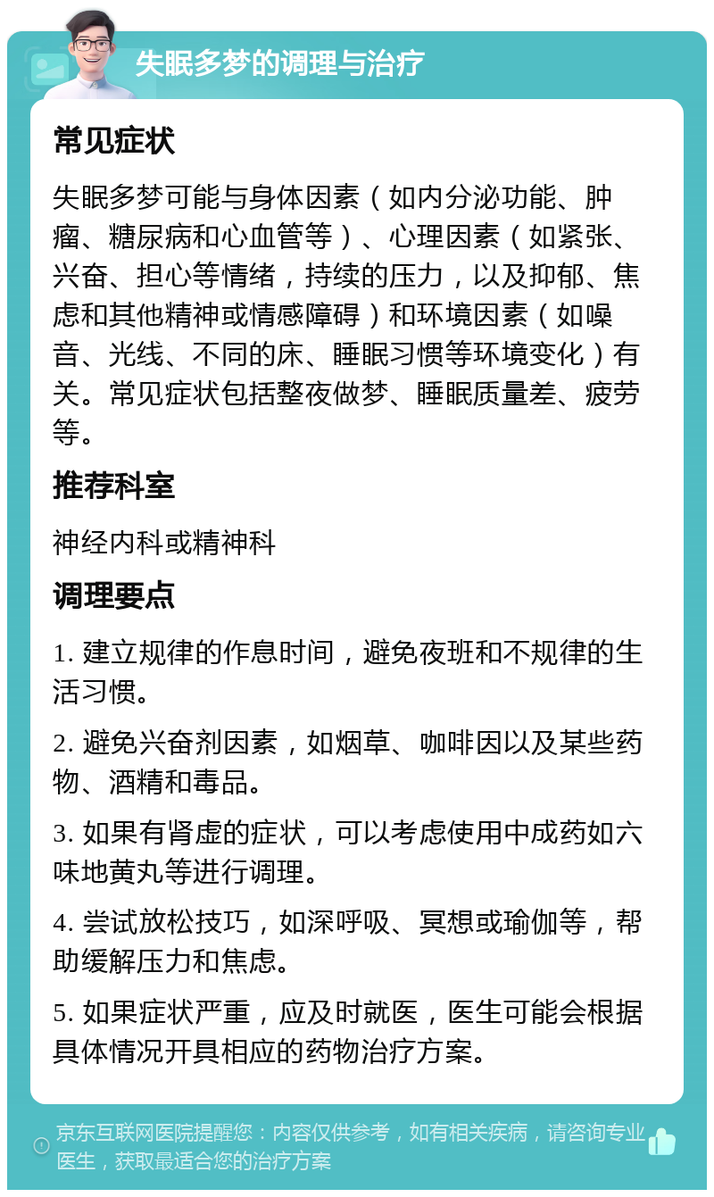 失眠多梦的调理与治疗 常见症状 失眠多梦可能与身体因素（如内分泌功能、肿瘤、糖尿病和心血管等）、心理因素（如紧张、兴奋、担心等情绪，持续的压力，以及抑郁、焦虑和其他精神或情感障碍）和环境因素（如噪音、光线、不同的床、睡眠习惯等环境变化）有关。常见症状包括整夜做梦、睡眠质量差、疲劳等。 推荐科室 神经内科或精神科 调理要点 1. 建立规律的作息时间，避免夜班和不规律的生活习惯。 2. 避免兴奋剂因素，如烟草、咖啡因以及某些药物、酒精和毒品。 3. 如果有肾虚的症状，可以考虑使用中成药如六味地黄丸等进行调理。 4. 尝试放松技巧，如深呼吸、冥想或瑜伽等，帮助缓解压力和焦虑。 5. 如果症状严重，应及时就医，医生可能会根据具体情况开具相应的药物治疗方案。