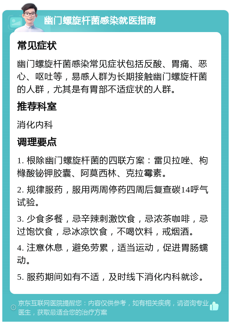 幽门螺旋杆菌感染就医指南 常见症状 幽门螺旋杆菌感染常见症状包括反酸、胃痛、恶心、呕吐等，易感人群为长期接触幽门螺旋杆菌的人群，尤其是有胃部不适症状的人群。 推荐科室 消化内科 调理要点 1. 根除幽门螺旋杆菌的四联方案：雷贝拉唑、枸橼酸铋钾胶囊、阿莫西林、克拉霉素。 2. 规律服药，服用两周停药四周后复查碳14呼气试验。 3. 少食多餐，忌辛辣刺激饮食，忌浓茶咖啡，忌过饱饮食，忌冰凉饮食，不喝饮料，戒烟酒。 4. 注意休息，避免劳累，适当运动，促进胃肠蠕动。 5. 服药期间如有不适，及时线下消化内科就诊。