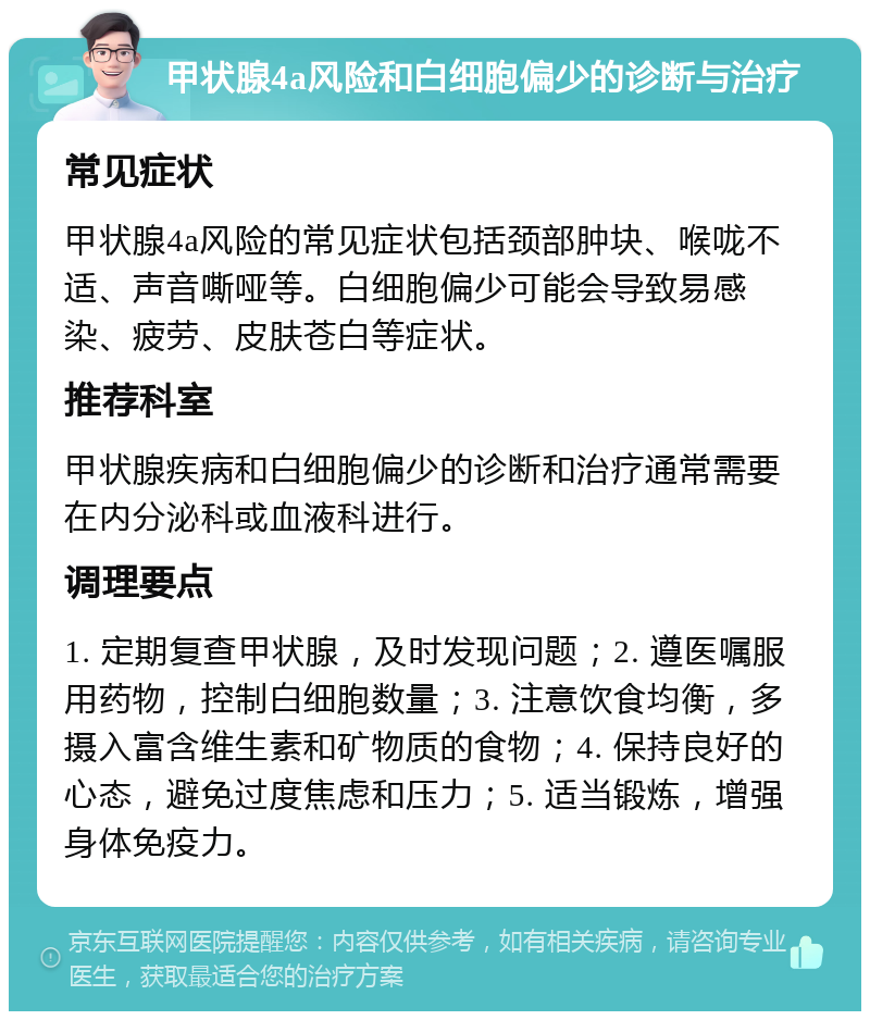 甲状腺4a风险和白细胞偏少的诊断与治疗 常见症状 甲状腺4a风险的常见症状包括颈部肿块、喉咙不适、声音嘶哑等。白细胞偏少可能会导致易感染、疲劳、皮肤苍白等症状。 推荐科室 甲状腺疾病和白细胞偏少的诊断和治疗通常需要在内分泌科或血液科进行。 调理要点 1. 定期复查甲状腺，及时发现问题；2. 遵医嘱服用药物，控制白细胞数量；3. 注意饮食均衡，多摄入富含维生素和矿物质的食物；4. 保持良好的心态，避免过度焦虑和压力；5. 适当锻炼，增强身体免疫力。