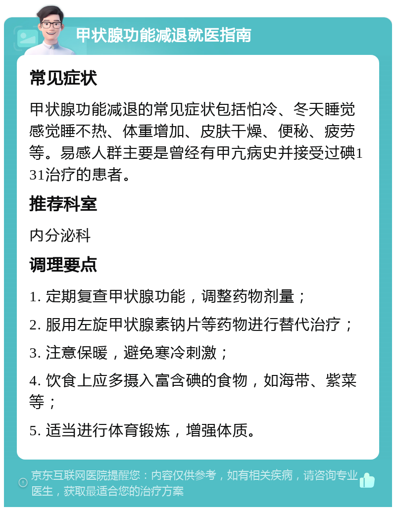 甲状腺功能减退就医指南 常见症状 甲状腺功能减退的常见症状包括怕冷、冬天睡觉感觉睡不热、体重增加、皮肤干燥、便秘、疲劳等。易感人群主要是曾经有甲亢病史并接受过碘131治疗的患者。 推荐科室 内分泌科 调理要点 1. 定期复查甲状腺功能，调整药物剂量； 2. 服用左旋甲状腺素钠片等药物进行替代治疗； 3. 注意保暖，避免寒冷刺激； 4. 饮食上应多摄入富含碘的食物，如海带、紫菜等； 5. 适当进行体育锻炼，增强体质。