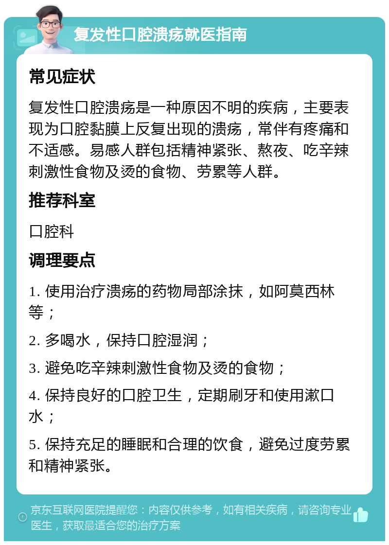 复发性口腔溃疡就医指南 常见症状 复发性口腔溃疡是一种原因不明的疾病，主要表现为口腔黏膜上反复出现的溃疡，常伴有疼痛和不适感。易感人群包括精神紧张、熬夜、吃辛辣刺激性食物及烫的食物、劳累等人群。 推荐科室 口腔科 调理要点 1. 使用治疗溃疡的药物局部涂抹，如阿莫西林等； 2. 多喝水，保持口腔湿润； 3. 避免吃辛辣刺激性食物及烫的食物； 4. 保持良好的口腔卫生，定期刷牙和使用漱口水； 5. 保持充足的睡眠和合理的饮食，避免过度劳累和精神紧张。