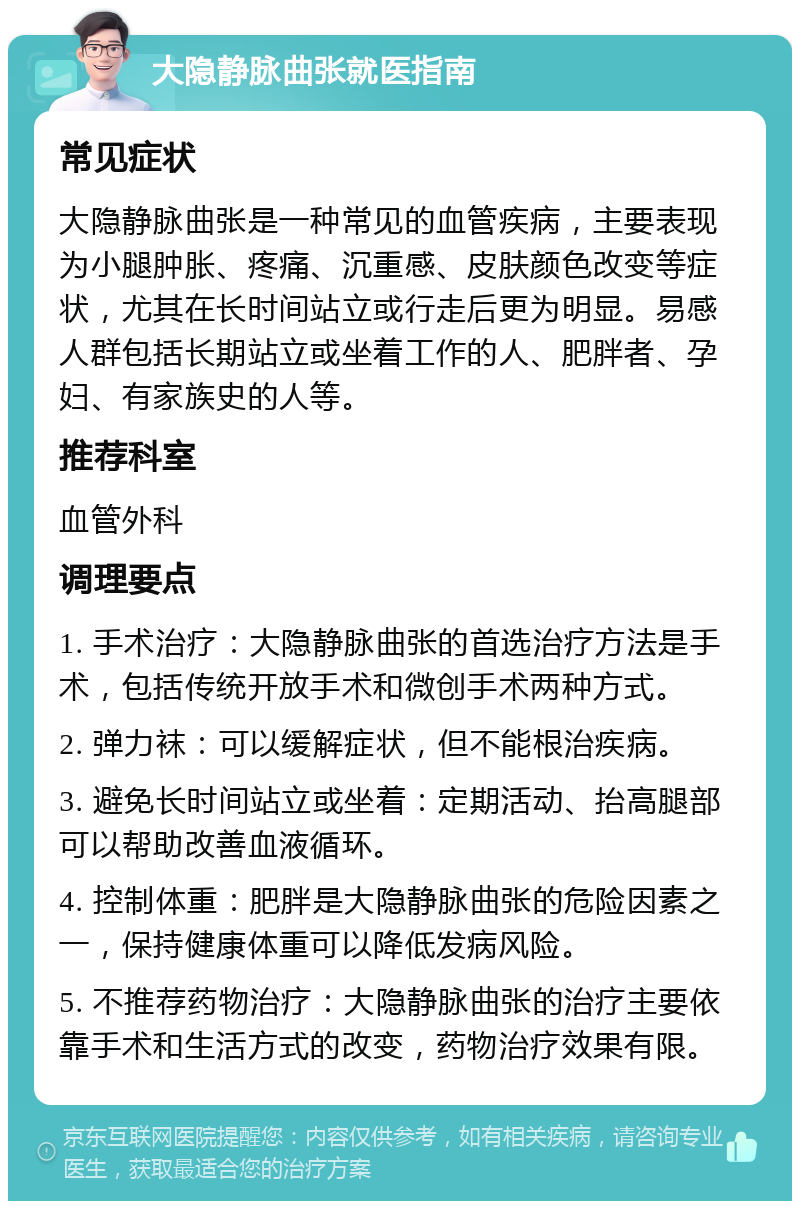 大隐静脉曲张就医指南 常见症状 大隐静脉曲张是一种常见的血管疾病，主要表现为小腿肿胀、疼痛、沉重感、皮肤颜色改变等症状，尤其在长时间站立或行走后更为明显。易感人群包括长期站立或坐着工作的人、肥胖者、孕妇、有家族史的人等。 推荐科室 血管外科 调理要点 1. 手术治疗：大隐静脉曲张的首选治疗方法是手术，包括传统开放手术和微创手术两种方式。 2. 弹力袜：可以缓解症状，但不能根治疾病。 3. 避免长时间站立或坐着：定期活动、抬高腿部可以帮助改善血液循环。 4. 控制体重：肥胖是大隐静脉曲张的危险因素之一，保持健康体重可以降低发病风险。 5. 不推荐药物治疗：大隐静脉曲张的治疗主要依靠手术和生活方式的改变，药物治疗效果有限。