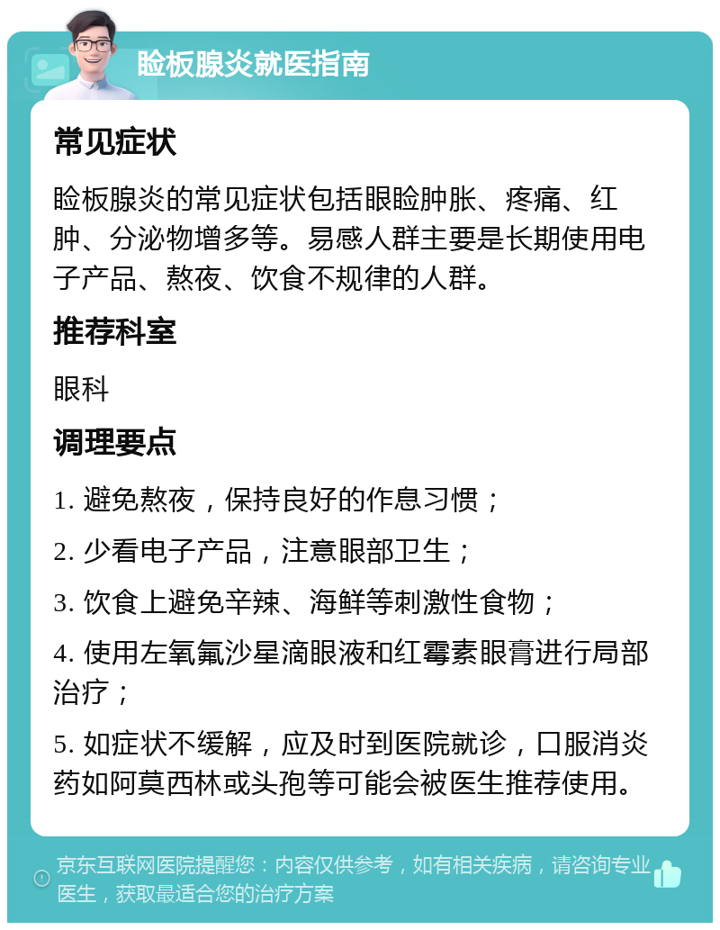 睑板腺炎就医指南 常见症状 睑板腺炎的常见症状包括眼睑肿胀、疼痛、红肿、分泌物增多等。易感人群主要是长期使用电子产品、熬夜、饮食不规律的人群。 推荐科室 眼科 调理要点 1. 避免熬夜，保持良好的作息习惯； 2. 少看电子产品，注意眼部卫生； 3. 饮食上避免辛辣、海鲜等刺激性食物； 4. 使用左氧氟沙星滴眼液和红霉素眼膏进行局部治疗； 5. 如症状不缓解，应及时到医院就诊，口服消炎药如阿莫西林或头孢等可能会被医生推荐使用。