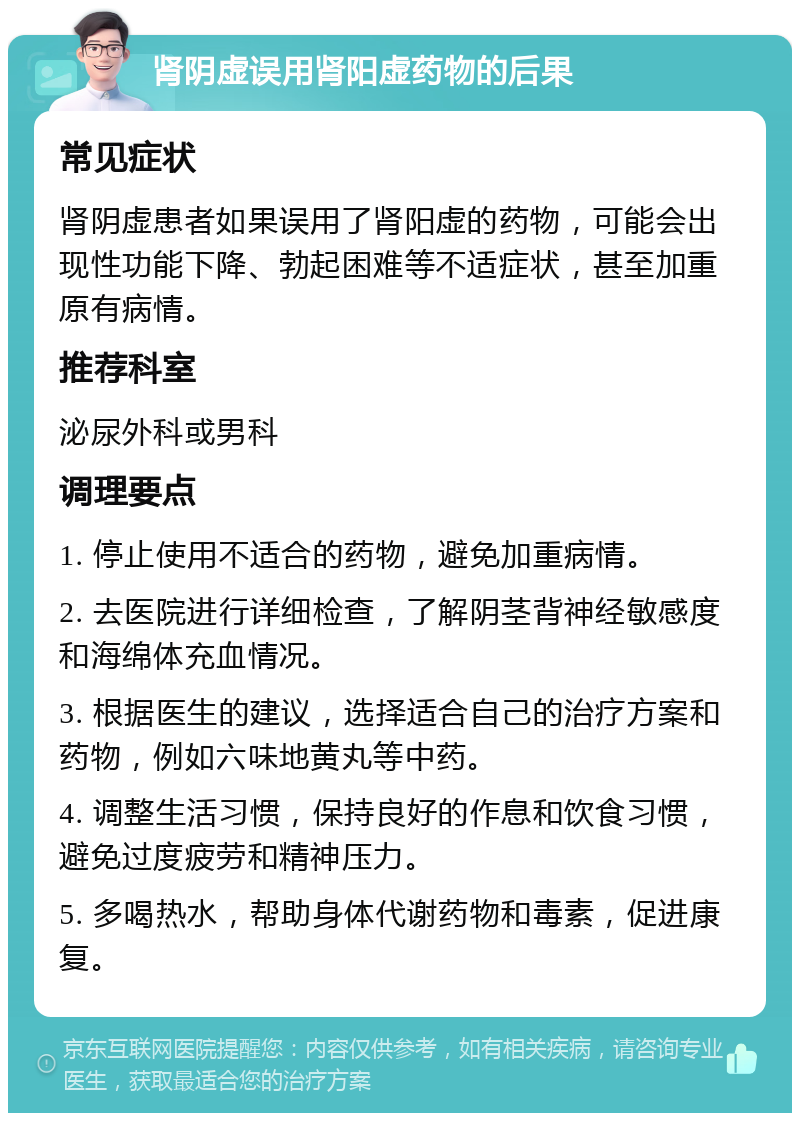 肾阴虚误用肾阳虚药物的后果 常见症状 肾阴虚患者如果误用了肾阳虚的药物，可能会出现性功能下降、勃起困难等不适症状，甚至加重原有病情。 推荐科室 泌尿外科或男科 调理要点 1. 停止使用不适合的药物，避免加重病情。 2. 去医院进行详细检查，了解阴茎背神经敏感度和海绵体充血情况。 3. 根据医生的建议，选择适合自己的治疗方案和药物，例如六味地黄丸等中药。 4. 调整生活习惯，保持良好的作息和饮食习惯，避免过度疲劳和精神压力。 5. 多喝热水，帮助身体代谢药物和毒素，促进康复。