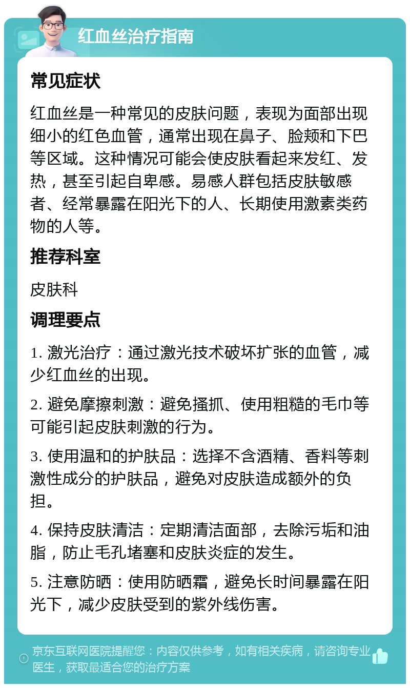 红血丝治疗指南 常见症状 红血丝是一种常见的皮肤问题，表现为面部出现细小的红色血管，通常出现在鼻子、脸颊和下巴等区域。这种情况可能会使皮肤看起来发红、发热，甚至引起自卑感。易感人群包括皮肤敏感者、经常暴露在阳光下的人、长期使用激素类药物的人等。 推荐科室 皮肤科 调理要点 1. 激光治疗：通过激光技术破坏扩张的血管，减少红血丝的出现。 2. 避免摩擦刺激：避免搔抓、使用粗糙的毛巾等可能引起皮肤刺激的行为。 3. 使用温和的护肤品：选择不含酒精、香料等刺激性成分的护肤品，避免对皮肤造成额外的负担。 4. 保持皮肤清洁：定期清洁面部，去除污垢和油脂，防止毛孔堵塞和皮肤炎症的发生。 5. 注意防晒：使用防晒霜，避免长时间暴露在阳光下，减少皮肤受到的紫外线伤害。