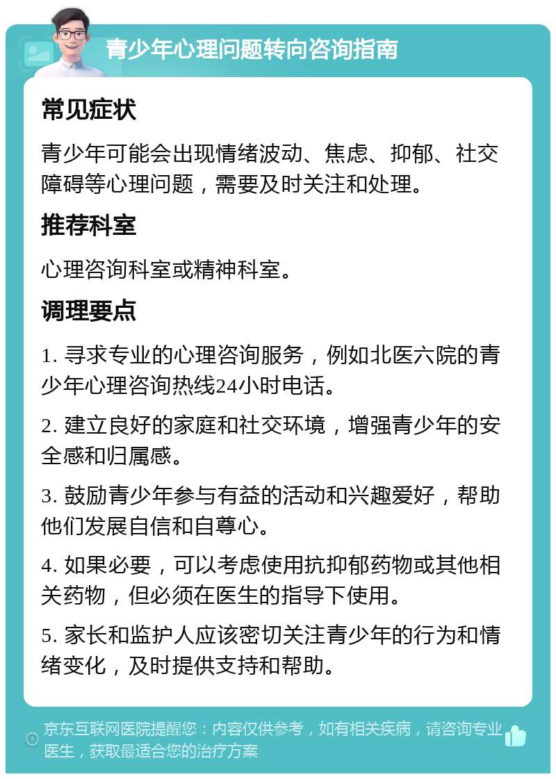 青少年心理问题转向咨询指南 常见症状 青少年可能会出现情绪波动、焦虑、抑郁、社交障碍等心理问题，需要及时关注和处理。 推荐科室 心理咨询科室或精神科室。 调理要点 1. 寻求专业的心理咨询服务，例如北医六院的青少年心理咨询热线24小时电话。 2. 建立良好的家庭和社交环境，增强青少年的安全感和归属感。 3. 鼓励青少年参与有益的活动和兴趣爱好，帮助他们发展自信和自尊心。 4. 如果必要，可以考虑使用抗抑郁药物或其他相关药物，但必须在医生的指导下使用。 5. 家长和监护人应该密切关注青少年的行为和情绪变化，及时提供支持和帮助。