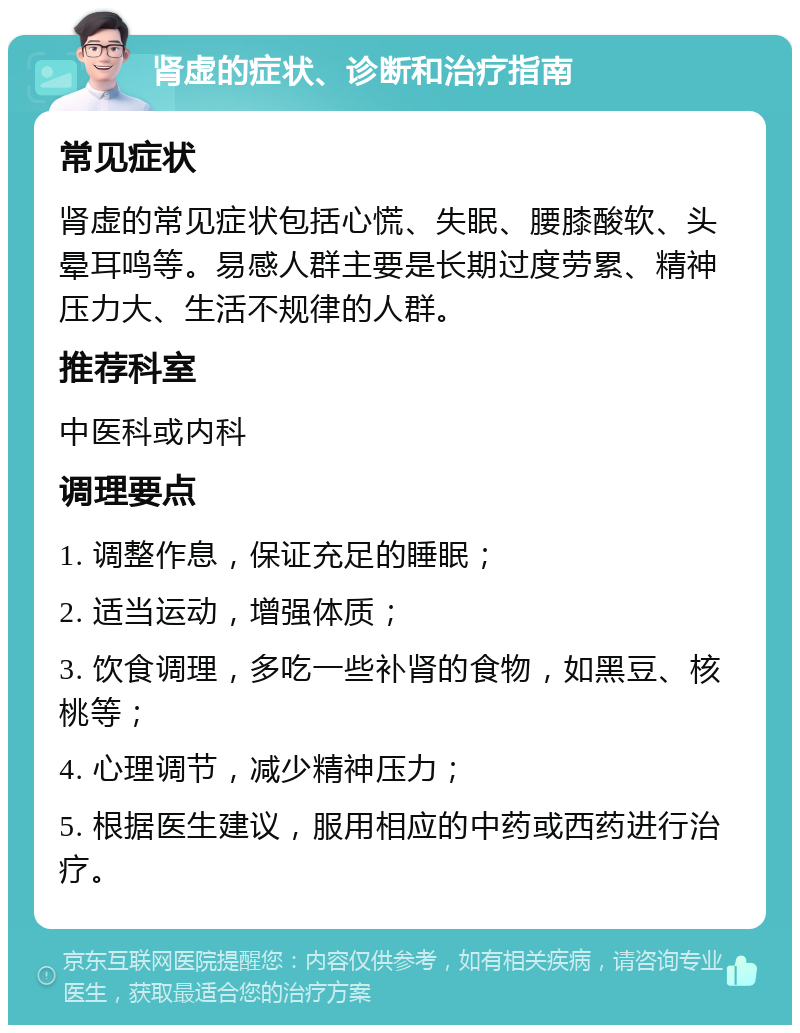 肾虚的症状、诊断和治疗指南 常见症状 肾虚的常见症状包括心慌、失眠、腰膝酸软、头晕耳鸣等。易感人群主要是长期过度劳累、精神压力大、生活不规律的人群。 推荐科室 中医科或内科 调理要点 1. 调整作息，保证充足的睡眠； 2. 适当运动，增强体质； 3. 饮食调理，多吃一些补肾的食物，如黑豆、核桃等； 4. 心理调节，减少精神压力； 5. 根据医生建议，服用相应的中药或西药进行治疗。