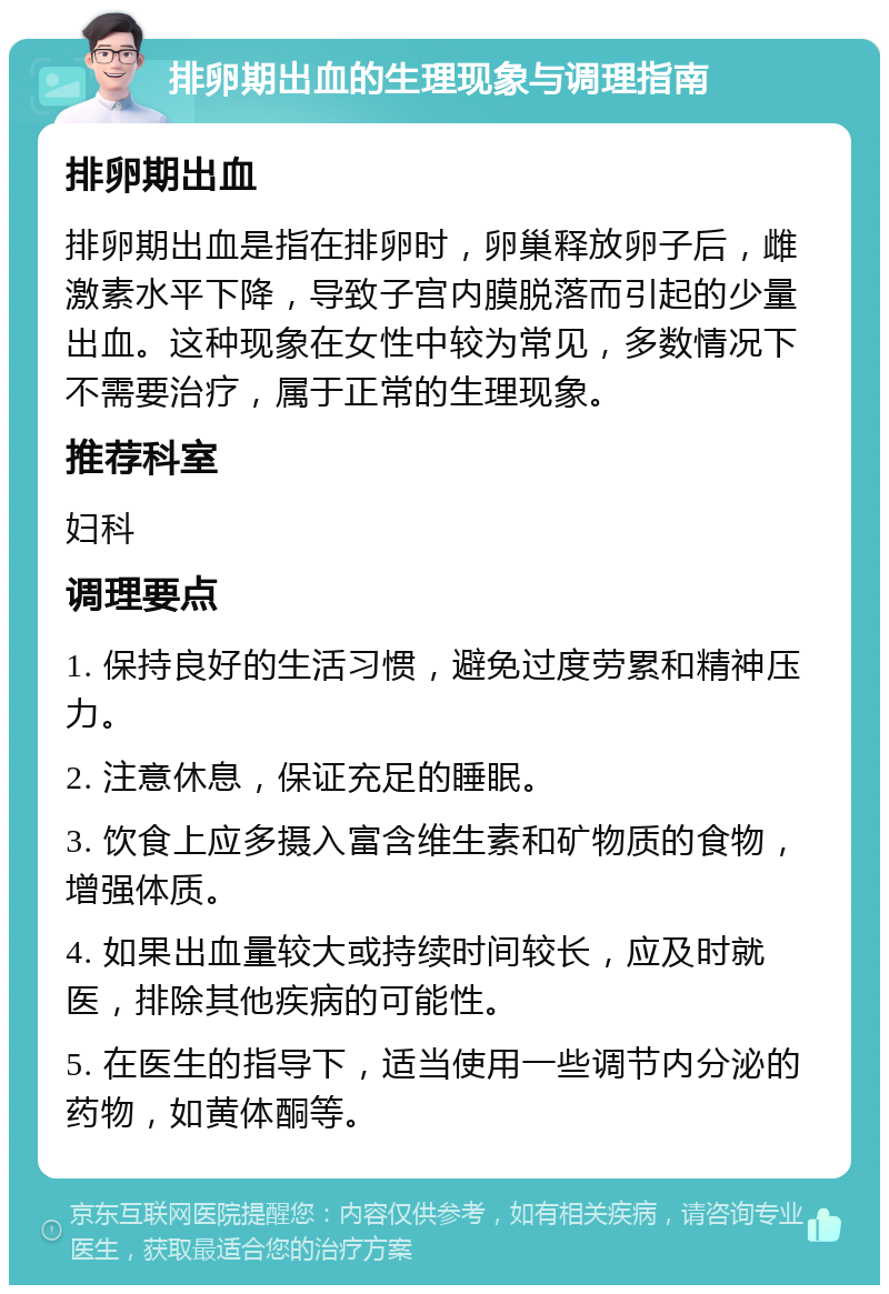 排卵期出血的生理现象与调理指南 排卵期出血 排卵期出血是指在排卵时，卵巢释放卵子后，雌激素水平下降，导致子宫内膜脱落而引起的少量出血。这种现象在女性中较为常见，多数情况下不需要治疗，属于正常的生理现象。 推荐科室 妇科 调理要点 1. 保持良好的生活习惯，避免过度劳累和精神压力。 2. 注意休息，保证充足的睡眠。 3. 饮食上应多摄入富含维生素和矿物质的食物，增强体质。 4. 如果出血量较大或持续时间较长，应及时就医，排除其他疾病的可能性。 5. 在医生的指导下，适当使用一些调节内分泌的药物，如黄体酮等。