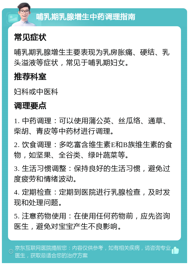 哺乳期乳腺增生中药调理指南 常见症状 哺乳期乳腺增生主要表现为乳房胀痛、硬结、乳头溢液等症状，常见于哺乳期妇女。 推荐科室 妇科或中医科 调理要点 1. 中药调理：可以使用蒲公英、丝瓜络、通草、柴胡、青皮等中药材进行调理。 2. 饮食调理：多吃富含维生素E和B族维生素的食物，如坚果、全谷类、绿叶蔬菜等。 3. 生活习惯调整：保持良好的生活习惯，避免过度疲劳和情绪波动。 4. 定期检查：定期到医院进行乳腺检查，及时发现和处理问题。 5. 注意药物使用：在使用任何药物前，应先咨询医生，避免对宝宝产生不良影响。