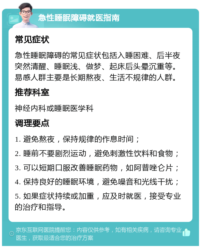 急性睡眠障碍就医指南 常见症状 急性睡眠障碍的常见症状包括入睡困难、后半夜突然清醒、睡眠浅、做梦、起床后头晕沉重等。易感人群主要是长期熬夜、生活不规律的人群。 推荐科室 神经内科或睡眠医学科 调理要点 1. 避免熬夜，保持规律的作息时间； 2. 睡前不要剧烈运动，避免刺激性饮料和食物； 3. 可以短期口服改善睡眠药物，如阿普唑仑片； 4. 保持良好的睡眠环境，避免噪音和光线干扰； 5. 如果症状持续或加重，应及时就医，接受专业的治疗和指导。