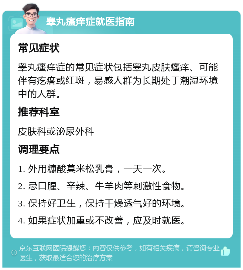 睾丸瘙痒症就医指南 常见症状 睾丸瘙痒症的常见症状包括睾丸皮肤瘙痒、可能伴有疙瘩或红斑，易感人群为长期处于潮湿环境中的人群。 推荐科室 皮肤科或泌尿外科 调理要点 1. 外用糠酸莫米松乳膏，一天一次。 2. 忌口腥、辛辣、牛羊肉等刺激性食物。 3. 保持好卫生，保持干燥透气好的环境。 4. 如果症状加重或不改善，应及时就医。