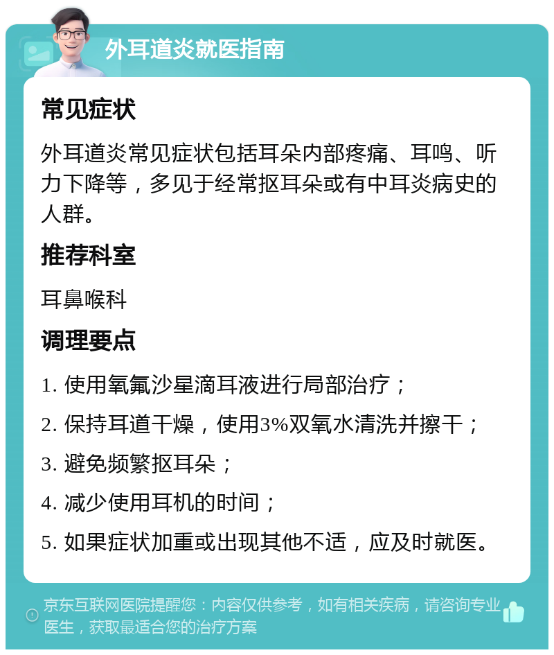 外耳道炎就医指南 常见症状 外耳道炎常见症状包括耳朵内部疼痛、耳鸣、听力下降等，多见于经常抠耳朵或有中耳炎病史的人群。 推荐科室 耳鼻喉科 调理要点 1. 使用氧氟沙星滴耳液进行局部治疗； 2. 保持耳道干燥，使用3%双氧水清洗并擦干； 3. 避免频繁抠耳朵； 4. 减少使用耳机的时间； 5. 如果症状加重或出现其他不适，应及时就医。