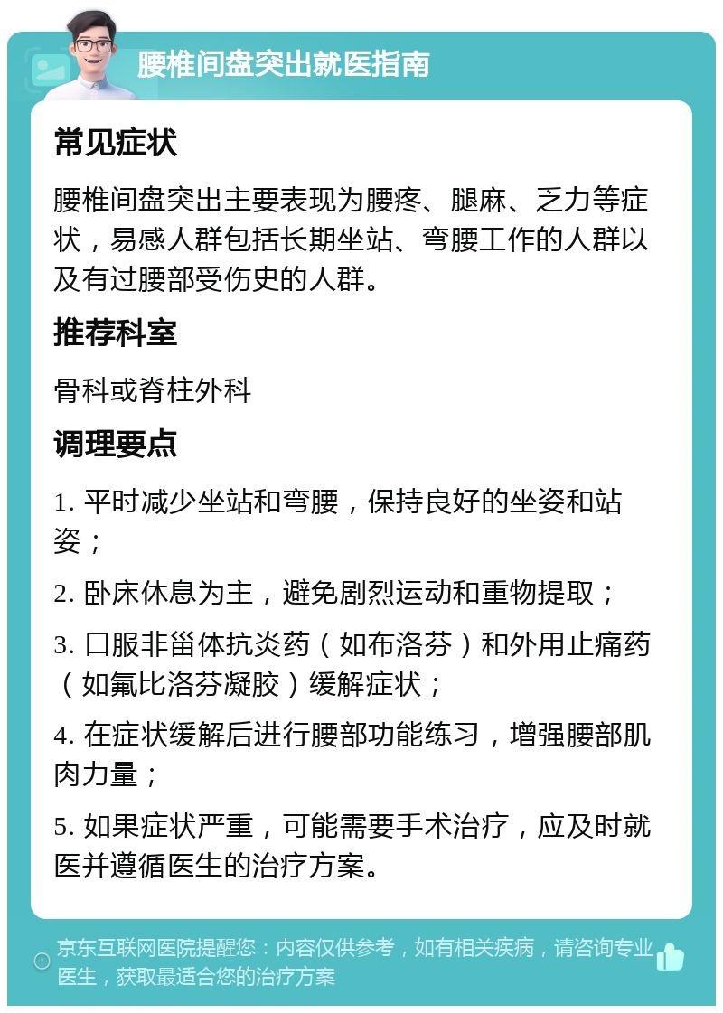 腰椎间盘突出就医指南 常见症状 腰椎间盘突出主要表现为腰疼、腿麻、乏力等症状，易感人群包括长期坐站、弯腰工作的人群以及有过腰部受伤史的人群。 推荐科室 骨科或脊柱外科 调理要点 1. 平时减少坐站和弯腰，保持良好的坐姿和站姿； 2. 卧床休息为主，避免剧烈运动和重物提取； 3. 口服非甾体抗炎药（如布洛芬）和外用止痛药（如氟比洛芬凝胶）缓解症状； 4. 在症状缓解后进行腰部功能练习，增强腰部肌肉力量； 5. 如果症状严重，可能需要手术治疗，应及时就医并遵循医生的治疗方案。