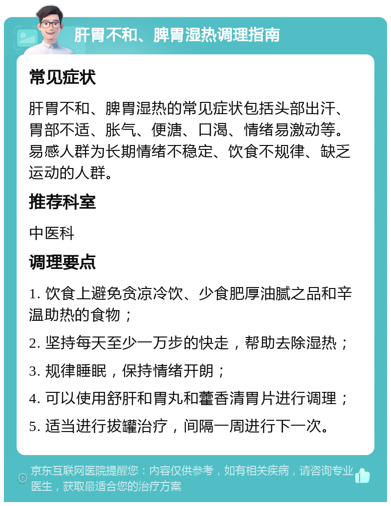 肝胃不和、脾胃湿热调理指南 常见症状 肝胃不和、脾胃湿热的常见症状包括头部出汗、胃部不适、胀气、便溏、口渴、情绪易激动等。易感人群为长期情绪不稳定、饮食不规律、缺乏运动的人群。 推荐科室 中医科 调理要点 1. 饮食上避免贪凉冷饮、少食肥厚油腻之品和辛温助热的食物； 2. 坚持每天至少一万步的快走，帮助去除湿热； 3. 规律睡眠，保持情绪开朗； 4. 可以使用舒肝和胃丸和藿香清胃片进行调理； 5. 适当进行拔罐治疗，间隔一周进行下一次。