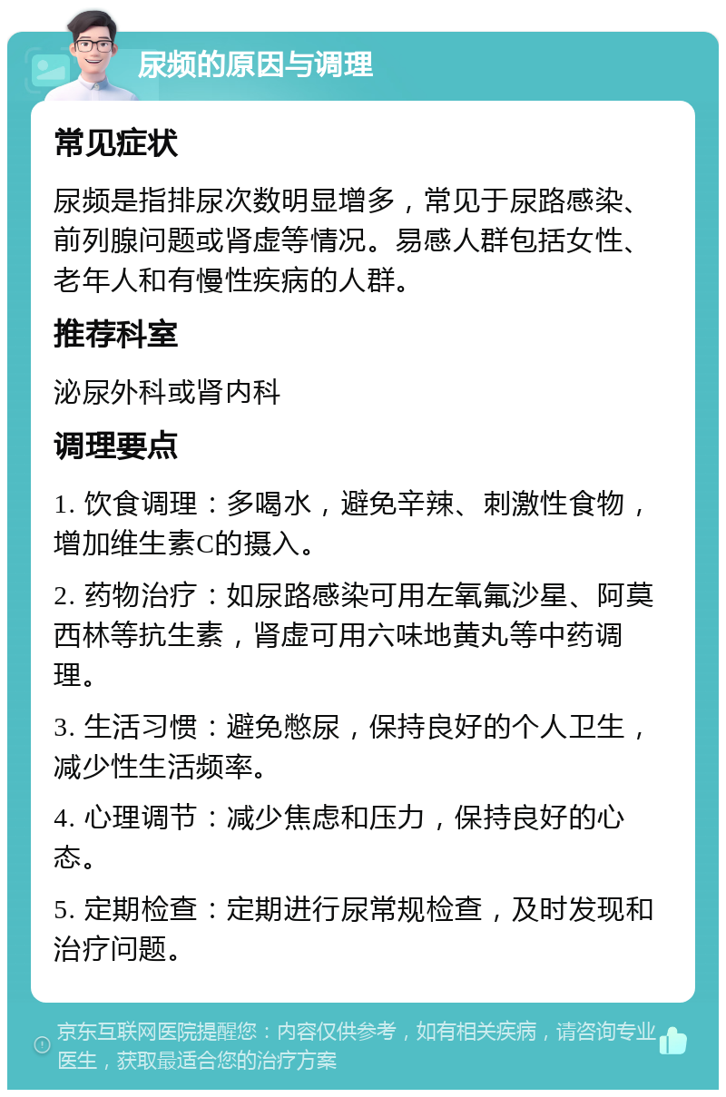 尿频的原因与调理 常见症状 尿频是指排尿次数明显增多，常见于尿路感染、前列腺问题或肾虚等情况。易感人群包括女性、老年人和有慢性疾病的人群。 推荐科室 泌尿外科或肾内科 调理要点 1. 饮食调理：多喝水，避免辛辣、刺激性食物，增加维生素C的摄入。 2. 药物治疗：如尿路感染可用左氧氟沙星、阿莫西林等抗生素，肾虚可用六味地黄丸等中药调理。 3. 生活习惯：避免憋尿，保持良好的个人卫生，减少性生活频率。 4. 心理调节：减少焦虑和压力，保持良好的心态。 5. 定期检查：定期进行尿常规检查，及时发现和治疗问题。