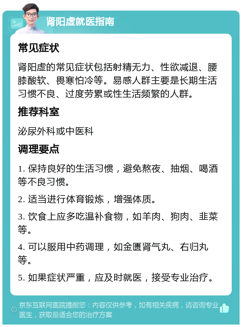 肾阳虚就医指南 常见症状 肾阳虚的常见症状包括射精无力、性欲减退、腰膝酸软、畏寒怕冷等。易感人群主要是长期生活习惯不良、过度劳累或性生活频繁的人群。 推荐科室 泌尿外科或中医科 调理要点 1. 保持良好的生活习惯，避免熬夜、抽烟、喝酒等不良习惯。 2. 适当进行体育锻炼，增强体质。 3. 饮食上应多吃温补食物，如羊肉、狗肉、韭菜等。 4. 可以服用中药调理，如金匮肾气丸、右归丸等。 5. 如果症状严重，应及时就医，接受专业治疗。