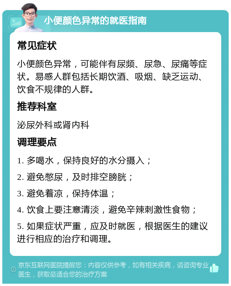 小便颜色异常的就医指南 常见症状 小便颜色异常，可能伴有尿频、尿急、尿痛等症状。易感人群包括长期饮酒、吸烟、缺乏运动、饮食不规律的人群。 推荐科室 泌尿外科或肾内科 调理要点 1. 多喝水，保持良好的水分摄入； 2. 避免憋尿，及时排空膀胱； 3. 避免着凉，保持体温； 4. 饮食上要注意清淡，避免辛辣刺激性食物； 5. 如果症状严重，应及时就医，根据医生的建议进行相应的治疗和调理。