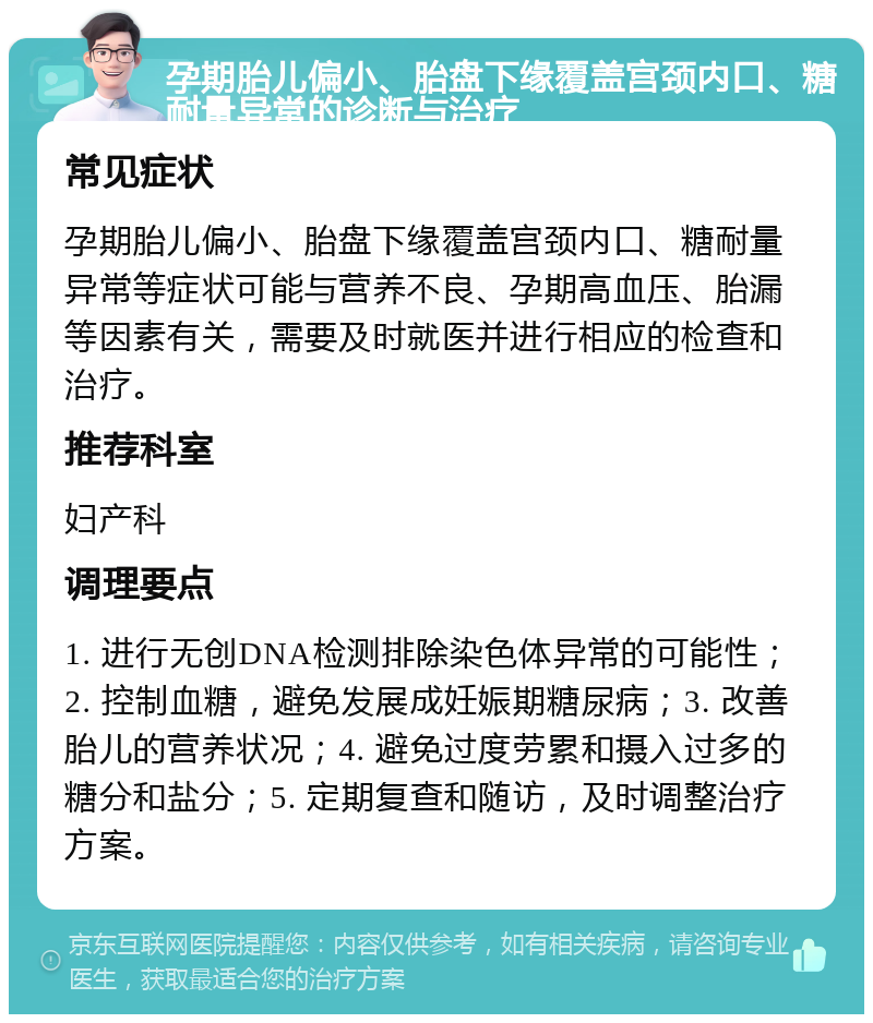 孕期胎儿偏小、胎盘下缘覆盖宫颈内口、糖耐量异常的诊断与治疗 常见症状 孕期胎儿偏小、胎盘下缘覆盖宫颈内口、糖耐量异常等症状可能与营养不良、孕期高血压、胎漏等因素有关，需要及时就医并进行相应的检查和治疗。 推荐科室 妇产科 调理要点 1. 进行无创DNA检测排除染色体异常的可能性；2. 控制血糖，避免发展成妊娠期糖尿病；3. 改善胎儿的营养状况；4. 避免过度劳累和摄入过多的糖分和盐分；5. 定期复查和随访，及时调整治疗方案。