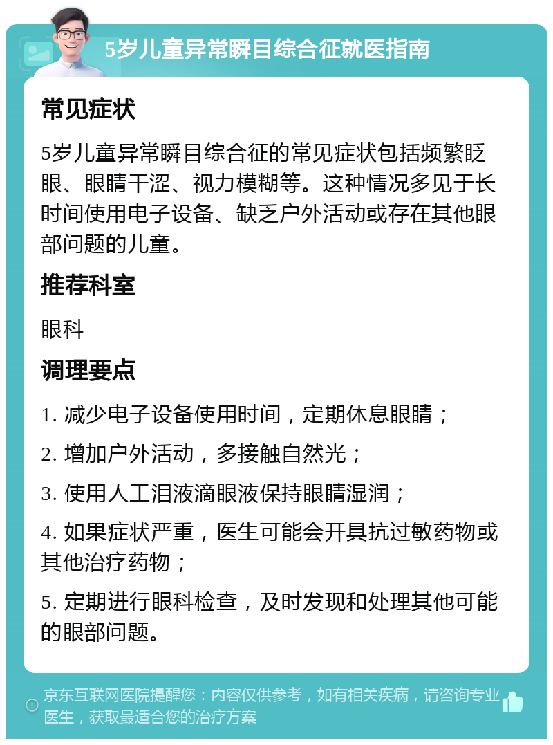 5岁儿童异常瞬目综合征就医指南 常见症状 5岁儿童异常瞬目综合征的常见症状包括频繁眨眼、眼睛干涩、视力模糊等。这种情况多见于长时间使用电子设备、缺乏户外活动或存在其他眼部问题的儿童。 推荐科室 眼科 调理要点 1. 减少电子设备使用时间，定期休息眼睛； 2. 增加户外活动，多接触自然光； 3. 使用人工泪液滴眼液保持眼睛湿润； 4. 如果症状严重，医生可能会开具抗过敏药物或其他治疗药物； 5. 定期进行眼科检查，及时发现和处理其他可能的眼部问题。