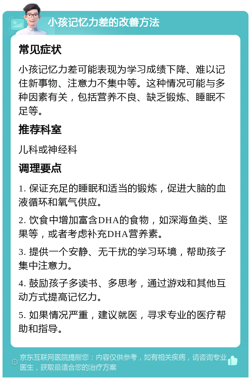 小孩记忆力差的改善方法 常见症状 小孩记忆力差可能表现为学习成绩下降、难以记住新事物、注意力不集中等。这种情况可能与多种因素有关，包括营养不良、缺乏锻炼、睡眠不足等。 推荐科室 儿科或神经科 调理要点 1. 保证充足的睡眠和适当的锻炼，促进大脑的血液循环和氧气供应。 2. 饮食中增加富含DHA的食物，如深海鱼类、坚果等，或者考虑补充DHA营养素。 3. 提供一个安静、无干扰的学习环境，帮助孩子集中注意力。 4. 鼓励孩子多读书、多思考，通过游戏和其他互动方式提高记忆力。 5. 如果情况严重，建议就医，寻求专业的医疗帮助和指导。