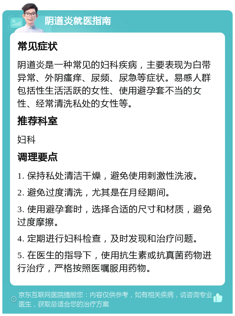 阴道炎就医指南 常见症状 阴道炎是一种常见的妇科疾病，主要表现为白带异常、外阴瘙痒、尿频、尿急等症状。易感人群包括性生活活跃的女性、使用避孕套不当的女性、经常清洗私处的女性等。 推荐科室 妇科 调理要点 1. 保持私处清洁干燥，避免使用刺激性洗液。 2. 避免过度清洗，尤其是在月经期间。 3. 使用避孕套时，选择合适的尺寸和材质，避免过度摩擦。 4. 定期进行妇科检查，及时发现和治疗问题。 5. 在医生的指导下，使用抗生素或抗真菌药物进行治疗，严格按照医嘱服用药物。