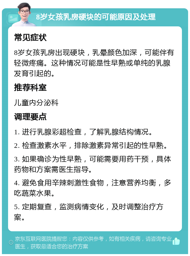 8岁女孩乳房硬块的可能原因及处理 常见症状 8岁女孩乳房出现硬块，乳晕颜色加深，可能伴有轻微疼痛。这种情况可能是性早熟或单纯的乳腺发育引起的。 推荐科室 儿童内分泌科 调理要点 1. 进行乳腺彩超检查，了解乳腺结构情况。 2. 检查激素水平，排除激素异常引起的性早熟。 3. 如果确诊为性早熟，可能需要用药干预，具体药物和方案需医生指导。 4. 避免食用辛辣刺激性食物，注意营养均衡，多吃蔬菜水果。 5. 定期复查，监测病情变化，及时调整治疗方案。