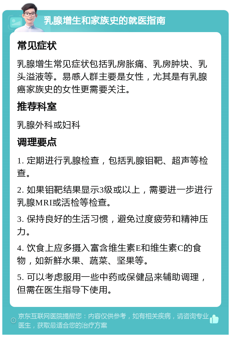 乳腺增生和家族史的就医指南 常见症状 乳腺增生常见症状包括乳房胀痛、乳房肿块、乳头溢液等。易感人群主要是女性，尤其是有乳腺癌家族史的女性更需要关注。 推荐科室 乳腺外科或妇科 调理要点 1. 定期进行乳腺检查，包括乳腺钼靶、超声等检查。 2. 如果钼靶结果显示3级或以上，需要进一步进行乳腺MRI或活检等检查。 3. 保持良好的生活习惯，避免过度疲劳和精神压力。 4. 饮食上应多摄入富含维生素E和维生素C的食物，如新鲜水果、蔬菜、坚果等。 5. 可以考虑服用一些中药或保健品来辅助调理，但需在医生指导下使用。