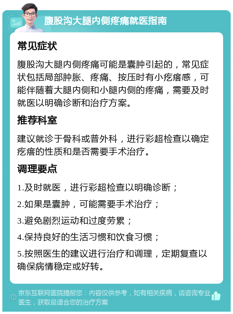 腹股沟大腿内侧疼痛就医指南 常见症状 腹股沟大腿内侧疼痛可能是囊肿引起的，常见症状包括局部肿胀、疼痛、按压时有小疙瘩感，可能伴随着大腿内侧和小腿内侧的疼痛，需要及时就医以明确诊断和治疗方案。 推荐科室 建议就诊于骨科或普外科，进行彩超检查以确定疙瘩的性质和是否需要手术治疗。 调理要点 1.及时就医，进行彩超检查以明确诊断； 2.如果是囊肿，可能需要手术治疗； 3.避免剧烈运动和过度劳累； 4.保持良好的生活习惯和饮食习惯； 5.按照医生的建议进行治疗和调理，定期复查以确保病情稳定或好转。