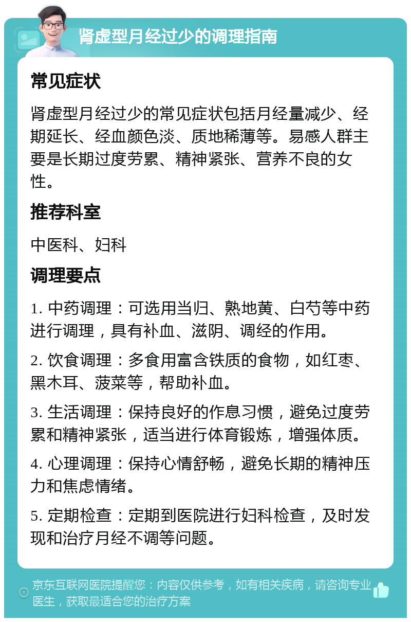 肾虚型月经过少的调理指南 常见症状 肾虚型月经过少的常见症状包括月经量减少、经期延长、经血颜色淡、质地稀薄等。易感人群主要是长期过度劳累、精神紧张、营养不良的女性。 推荐科室 中医科、妇科 调理要点 1. 中药调理：可选用当归、熟地黄、白芍等中药进行调理，具有补血、滋阴、调经的作用。 2. 饮食调理：多食用富含铁质的食物，如红枣、黑木耳、菠菜等，帮助补血。 3. 生活调理：保持良好的作息习惯，避免过度劳累和精神紧张，适当进行体育锻炼，增强体质。 4. 心理调理：保持心情舒畅，避免长期的精神压力和焦虑情绪。 5. 定期检查：定期到医院进行妇科检查，及时发现和治疗月经不调等问题。