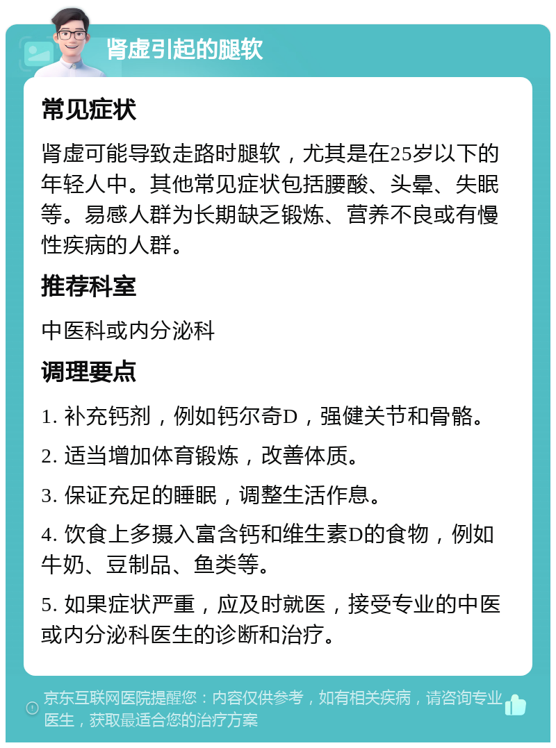 肾虚引起的腿软 常见症状 肾虚可能导致走路时腿软，尤其是在25岁以下的年轻人中。其他常见症状包括腰酸、头晕、失眠等。易感人群为长期缺乏锻炼、营养不良或有慢性疾病的人群。 推荐科室 中医科或内分泌科 调理要点 1. 补充钙剂，例如钙尔奇D，强健关节和骨骼。 2. 适当增加体育锻炼，改善体质。 3. 保证充足的睡眠，调整生活作息。 4. 饮食上多摄入富含钙和维生素D的食物，例如牛奶、豆制品、鱼类等。 5. 如果症状严重，应及时就医，接受专业的中医或内分泌科医生的诊断和治疗。