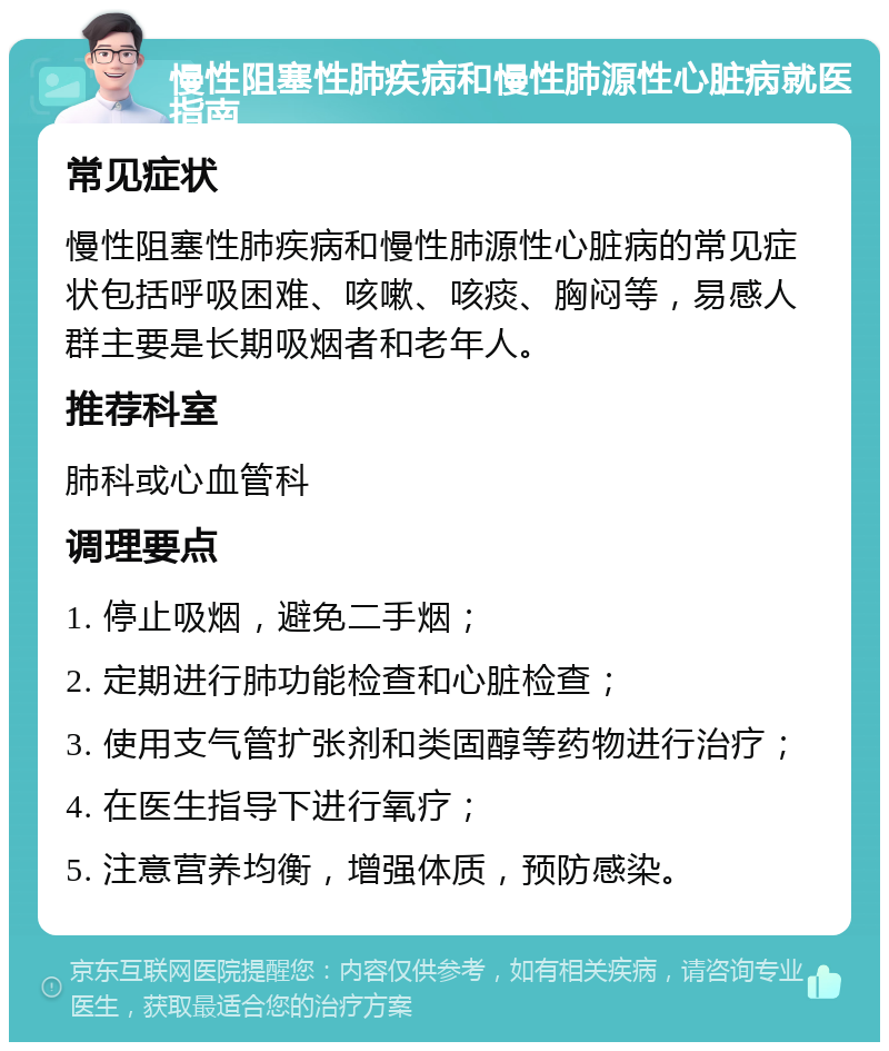 慢性阻塞性肺疾病和慢性肺源性心脏病就医指南 常见症状 慢性阻塞性肺疾病和慢性肺源性心脏病的常见症状包括呼吸困难、咳嗽、咳痰、胸闷等，易感人群主要是长期吸烟者和老年人。 推荐科室 肺科或心血管科 调理要点 1. 停止吸烟，避免二手烟； 2. 定期进行肺功能检查和心脏检查； 3. 使用支气管扩张剂和类固醇等药物进行治疗； 4. 在医生指导下进行氧疗； 5. 注意营养均衡，增强体质，预防感染。