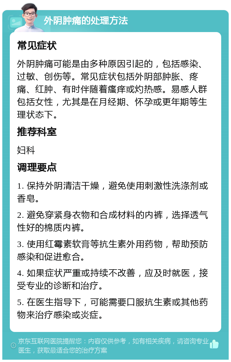 外阴肿痛的处理方法 常见症状 外阴肿痛可能是由多种原因引起的，包括感染、过敏、创伤等。常见症状包括外阴部肿胀、疼痛、红肿、有时伴随着瘙痒或灼热感。易感人群包括女性，尤其是在月经期、怀孕或更年期等生理状态下。 推荐科室 妇科 调理要点 1. 保持外阴清洁干燥，避免使用刺激性洗涤剂或香皂。 2. 避免穿紧身衣物和合成材料的内裤，选择透气性好的棉质内裤。 3. 使用红霉素软膏等抗生素外用药物，帮助预防感染和促进愈合。 4. 如果症状严重或持续不改善，应及时就医，接受专业的诊断和治疗。 5. 在医生指导下，可能需要口服抗生素或其他药物来治疗感染或炎症。