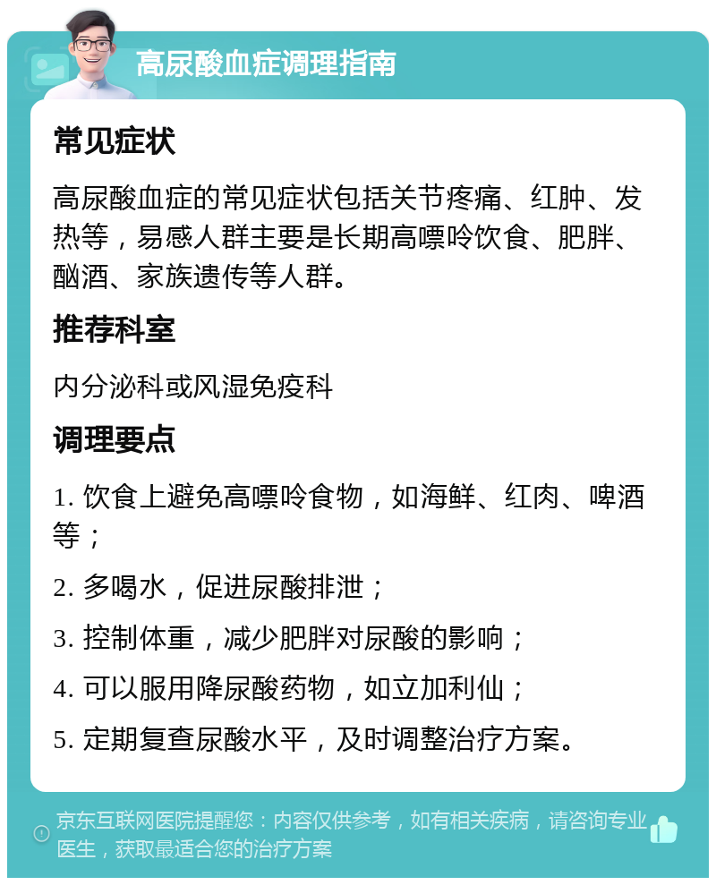 高尿酸血症调理指南 常见症状 高尿酸血症的常见症状包括关节疼痛、红肿、发热等，易感人群主要是长期高嘌呤饮食、肥胖、酗酒、家族遗传等人群。 推荐科室 内分泌科或风湿免疫科 调理要点 1. 饮食上避免高嘌呤食物，如海鲜、红肉、啤酒等； 2. 多喝水，促进尿酸排泄； 3. 控制体重，减少肥胖对尿酸的影响； 4. 可以服用降尿酸药物，如立加利仙； 5. 定期复查尿酸水平，及时调整治疗方案。