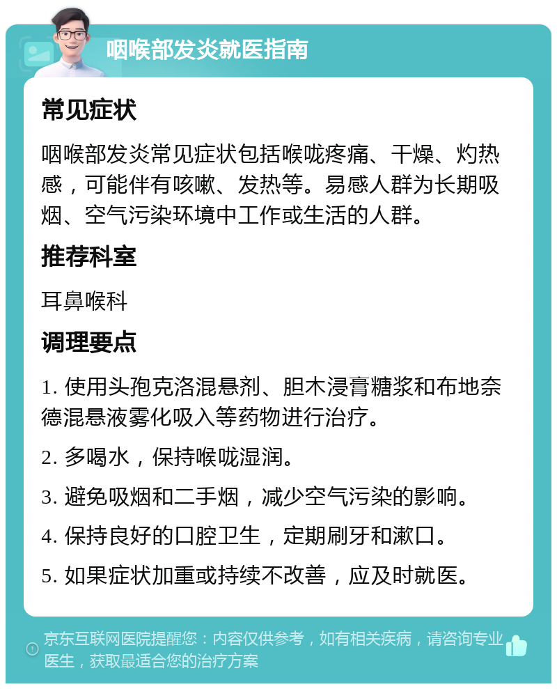 咽喉部发炎就医指南 常见症状 咽喉部发炎常见症状包括喉咙疼痛、干燥、灼热感，可能伴有咳嗽、发热等。易感人群为长期吸烟、空气污染环境中工作或生活的人群。 推荐科室 耳鼻喉科 调理要点 1. 使用头孢克洛混悬剂、胆木浸膏糖浆和布地奈德混悬液雾化吸入等药物进行治疗。 2. 多喝水，保持喉咙湿润。 3. 避免吸烟和二手烟，减少空气污染的影响。 4. 保持良好的口腔卫生，定期刷牙和漱口。 5. 如果症状加重或持续不改善，应及时就医。