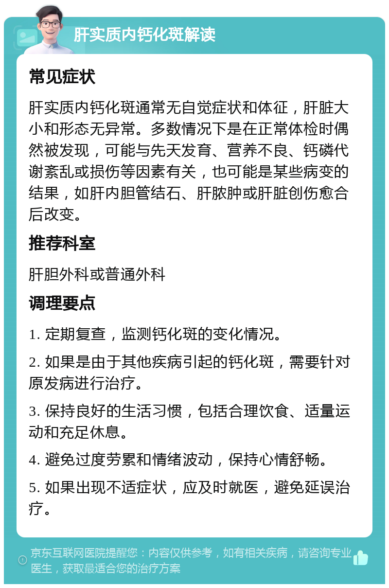 肝实质内钙化斑解读 常见症状 肝实质内钙化斑通常无自觉症状和体征，肝脏大小和形态无异常。多数情况下是在正常体检时偶然被发现，可能与先天发育、营养不良、钙磷代谢紊乱或损伤等因素有关，也可能是某些病变的结果，如肝内胆管结石、肝脓肿或肝脏创伤愈合后改变。 推荐科室 肝胆外科或普通外科 调理要点 1. 定期复查，监测钙化斑的变化情况。 2. 如果是由于其他疾病引起的钙化斑，需要针对原发病进行治疗。 3. 保持良好的生活习惯，包括合理饮食、适量运动和充足休息。 4. 避免过度劳累和情绪波动，保持心情舒畅。 5. 如果出现不适症状，应及时就医，避免延误治疗。