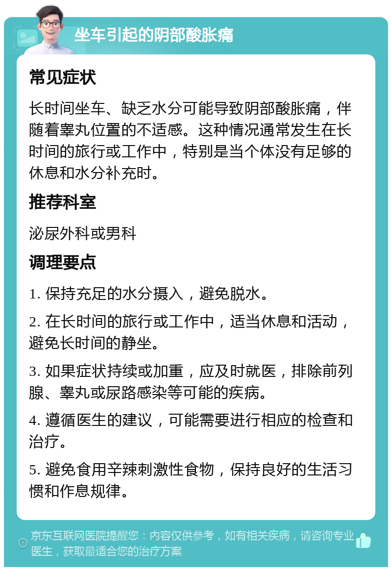 坐车引起的阴部酸胀痛 常见症状 长时间坐车、缺乏水分可能导致阴部酸胀痛，伴随着睾丸位置的不适感。这种情况通常发生在长时间的旅行或工作中，特别是当个体没有足够的休息和水分补充时。 推荐科室 泌尿外科或男科 调理要点 1. 保持充足的水分摄入，避免脱水。 2. 在长时间的旅行或工作中，适当休息和活动，避免长时间的静坐。 3. 如果症状持续或加重，应及时就医，排除前列腺、睾丸或尿路感染等可能的疾病。 4. 遵循医生的建议，可能需要进行相应的检查和治疗。 5. 避免食用辛辣刺激性食物，保持良好的生活习惯和作息规律。