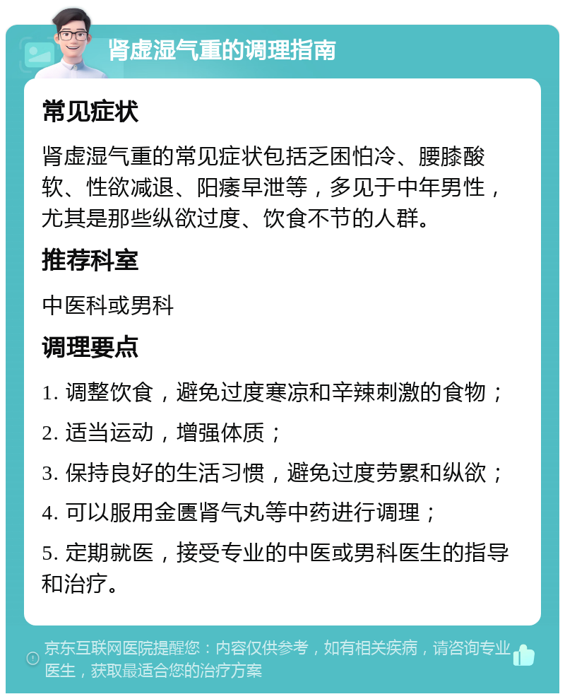 肾虚湿气重的调理指南 常见症状 肾虚湿气重的常见症状包括乏困怕冷、腰膝酸软、性欲减退、阳痿早泄等，多见于中年男性，尤其是那些纵欲过度、饮食不节的人群。 推荐科室 中医科或男科 调理要点 1. 调整饮食，避免过度寒凉和辛辣刺激的食物； 2. 适当运动，增强体质； 3. 保持良好的生活习惯，避免过度劳累和纵欲； 4. 可以服用金匮肾气丸等中药进行调理； 5. 定期就医，接受专业的中医或男科医生的指导和治疗。