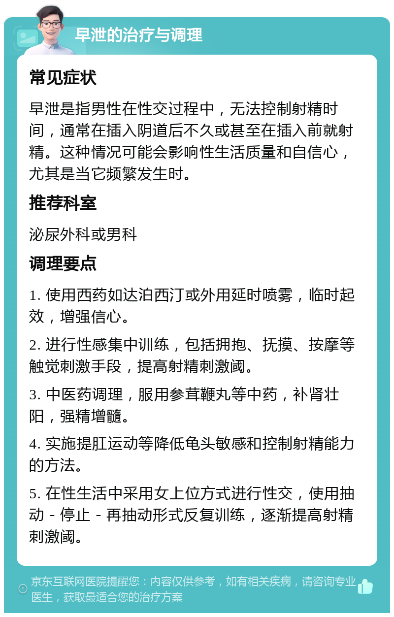 早泄的治疗与调理 常见症状 早泄是指男性在性交过程中，无法控制射精时间，通常在插入阴道后不久或甚至在插入前就射精。这种情况可能会影响性生活质量和自信心，尤其是当它频繁发生时。 推荐科室 泌尿外科或男科 调理要点 1. 使用西药如达泊西汀或外用延时喷雾，临时起效，增强信心。 2. 进行性感集中训练，包括拥抱、抚摸、按摩等触觉刺激手段，提高射精刺激阈。 3. 中医药调理，服用参茸鞭丸等中药，补肾壮阳，强精增髓。 4. 实施提肛运动等降低龟头敏感和控制射精能力的方法。 5. 在性生活中采用女上位方式进行性交，使用抽动－停止－再抽动形式反复训练，逐渐提高射精刺激阈。