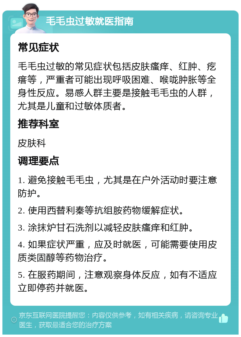 毛毛虫过敏就医指南 常见症状 毛毛虫过敏的常见症状包括皮肤瘙痒、红肿、疙瘩等，严重者可能出现呼吸困难、喉咙肿胀等全身性反应。易感人群主要是接触毛毛虫的人群，尤其是儿童和过敏体质者。 推荐科室 皮肤科 调理要点 1. 避免接触毛毛虫，尤其是在户外活动时要注意防护。 2. 使用西替利秦等抗组胺药物缓解症状。 3. 涂抹炉甘石洗剂以减轻皮肤瘙痒和红肿。 4. 如果症状严重，应及时就医，可能需要使用皮质类固醇等药物治疗。 5. 在服药期间，注意观察身体反应，如有不适应立即停药并就医。