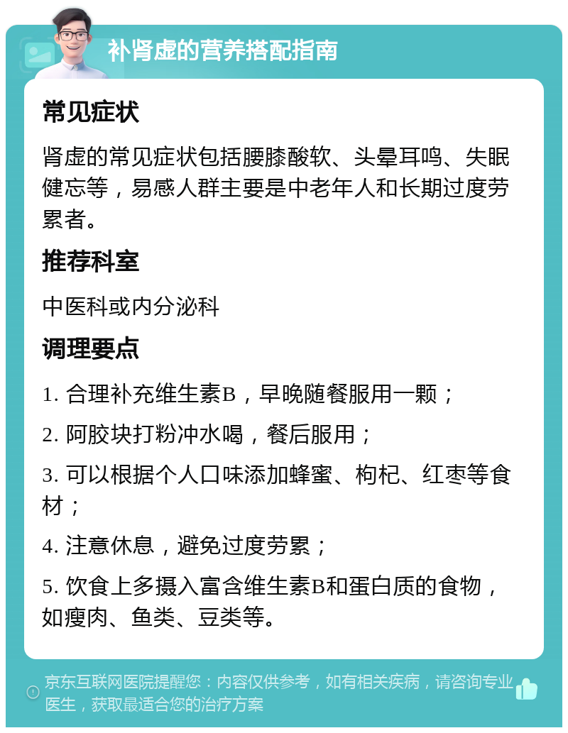 补肾虚的营养搭配指南 常见症状 肾虚的常见症状包括腰膝酸软、头晕耳鸣、失眠健忘等，易感人群主要是中老年人和长期过度劳累者。 推荐科室 中医科或内分泌科 调理要点 1. 合理补充维生素B，早晚随餐服用一颗； 2. 阿胶块打粉冲水喝，餐后服用； 3. 可以根据个人口味添加蜂蜜、枸杞、红枣等食材； 4. 注意休息，避免过度劳累； 5. 饮食上多摄入富含维生素B和蛋白质的食物，如瘦肉、鱼类、豆类等。