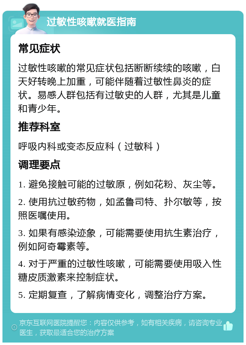 过敏性咳嗽就医指南 常见症状 过敏性咳嗽的常见症状包括断断续续的咳嗽，白天好转晚上加重，可能伴随着过敏性鼻炎的症状。易感人群包括有过敏史的人群，尤其是儿童和青少年。 推荐科室 呼吸内科或变态反应科（过敏科） 调理要点 1. 避免接触可能的过敏原，例如花粉、灰尘等。 2. 使用抗过敏药物，如孟鲁司特、扑尔敏等，按照医嘱使用。 3. 如果有感染迹象，可能需要使用抗生素治疗，例如阿奇霉素等。 4. 对于严重的过敏性咳嗽，可能需要使用吸入性糖皮质激素来控制症状。 5. 定期复查，了解病情变化，调整治疗方案。