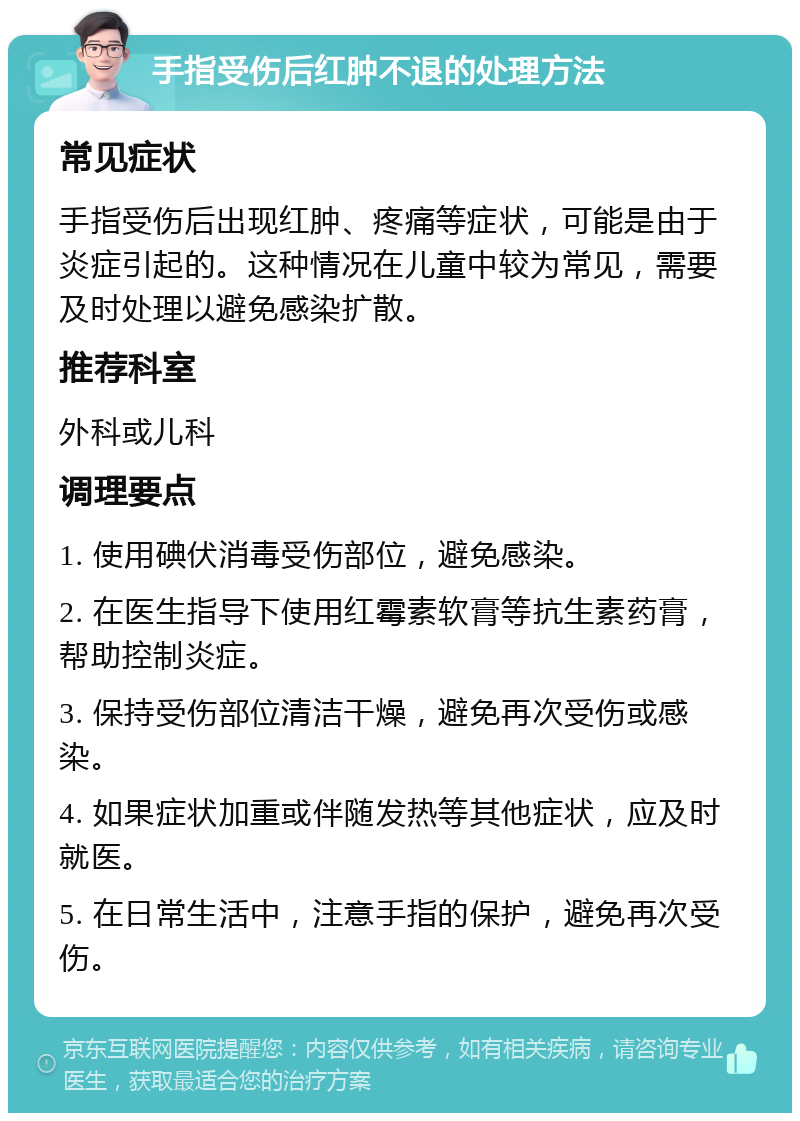 手指受伤后红肿不退的处理方法 常见症状 手指受伤后出现红肿、疼痛等症状，可能是由于炎症引起的。这种情况在儿童中较为常见，需要及时处理以避免感染扩散。 推荐科室 外科或儿科 调理要点 1. 使用碘伏消毒受伤部位，避免感染。 2. 在医生指导下使用红霉素软膏等抗生素药膏，帮助控制炎症。 3. 保持受伤部位清洁干燥，避免再次受伤或感染。 4. 如果症状加重或伴随发热等其他症状，应及时就医。 5. 在日常生活中，注意手指的保护，避免再次受伤。