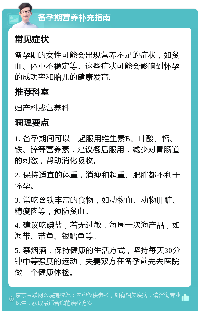 备孕期营养补充指南 常见症状 备孕期的女性可能会出现营养不足的症状，如贫血、体重不稳定等。这些症状可能会影响到怀孕的成功率和胎儿的健康发育。 推荐科室 妇产科或营养科 调理要点 1. 备孕期间可以一起服用维生素B、叶酸、钙、铁、锌等营养素，建议餐后服用，减少对胃肠道的刺激，帮助消化吸收。 2. 保持适宜的体重，消瘦和超重、肥胖都不利于怀孕。 3. 常吃含铁丰富的食物，如动物血、动物肝脏、精瘦肉等，预防贫血。 4. 建议吃碘盐，若无过敏，每周一次海产品，如海带、带鱼、银鳕鱼等。 5. 禁烟酒，保持健康的生活方式，坚持每天30分钟中等强度的运动，夫妻双方在备孕前先去医院做一个健康体检。